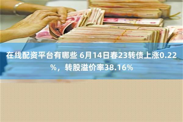 在线配资平台有哪些 6月14日春23转债上涨0.22%，转股溢价率38.16%