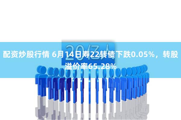 配资炒股行情 6月14日寿22转债下跌0.05%，转股溢价率65.28%