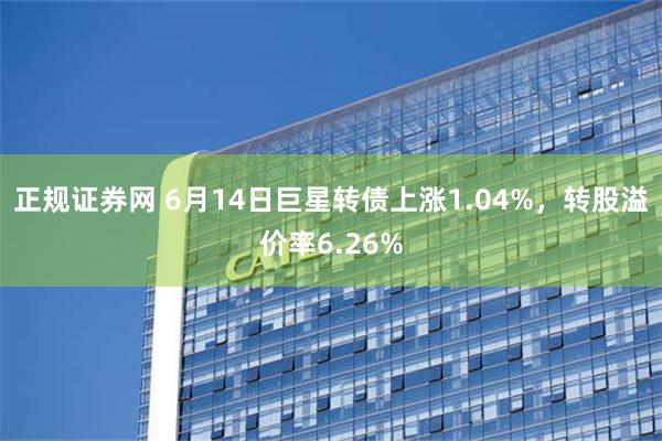 正规证券网 6月14日巨星转债上涨1.04%，转股溢价率6.26%