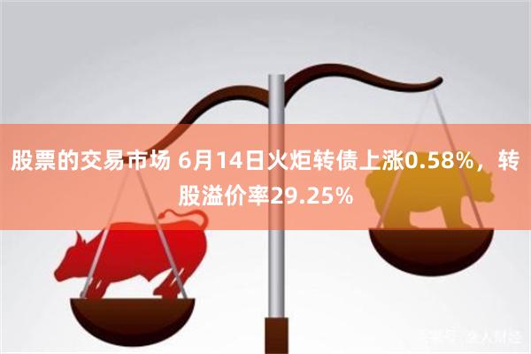 股票的交易市场 6月14日火炬转债上涨0.58%，转股溢价率29.25%