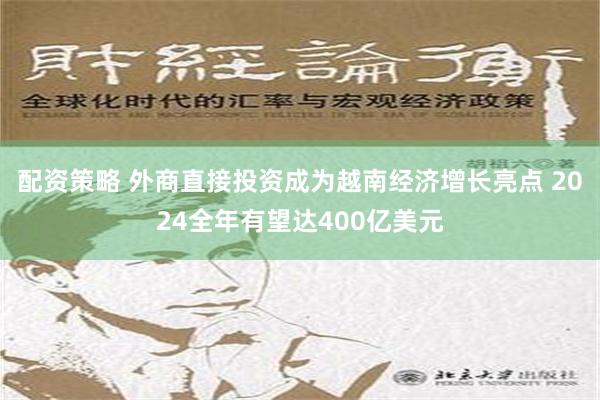 配资策略 外商直接投资成为越南经济增长亮点 2024全年有望达400亿美元