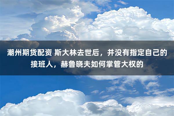 潮州期货配资 斯大林去世后，并没有指定自己的接班人，赫鲁晓夫如何掌管大权的