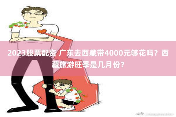 2023股票配资 广东去西藏带4000元够花吗？西藏旅游旺季是几月份？