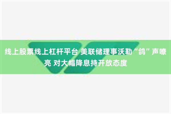 线上股票线上杠杆平台 美联储理事沃勒“鸽”声嘹亮 对大幅降息持开放态度