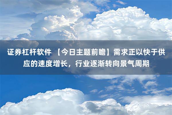 证券杠杆软件 【今日主题前瞻】需求正以快于供应的速度增长，行业逐渐转向景气周期