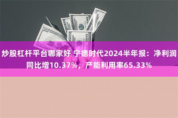 炒股杠杆平台哪家好 宁德时代2024半年报：净利润同比增10.37%，产能利用率65.33%