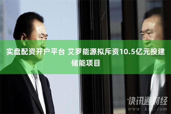 实盘配资开户平台 艾罗能源拟斥资10.5亿元投建储能项目