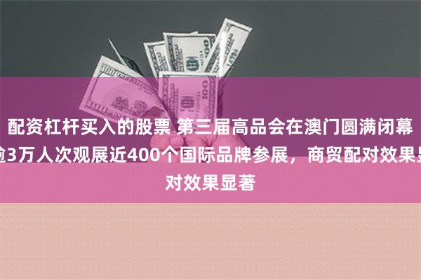 配资杠杆买入的股票 第三届高品会在澳门圆满闭幕：逾3万人次观展近400个国际品牌参展，商贸配对效果显著