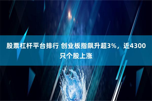 股票杠杆平台排行 创业板指飙升超3%，近4300只个股上涨