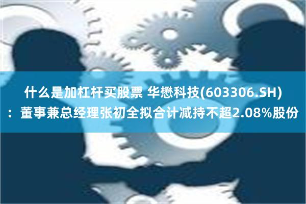 什么是加杠杆买股票 华懋科技(603306.SH)：董事兼总经理张初全拟合计减持不超2.08%股份