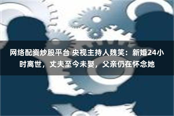 网络配资炒股平台 央视主持人魏笑：新婚24小时离世，丈夫至今未娶，父亲仍在怀念她