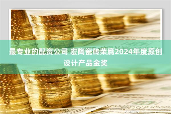 最专业的配资公司 宏陶瓷砖荣膺2024年度原创设计产品金奖