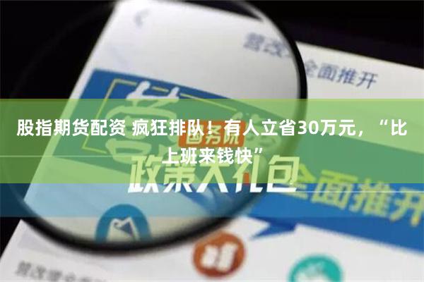 股指期货配资 疯狂排队！有人立省30万元，“比上班来钱快”