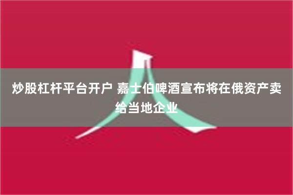 炒股杠杆平台开户 嘉士伯啤酒宣布将在俄资产卖给当地企业