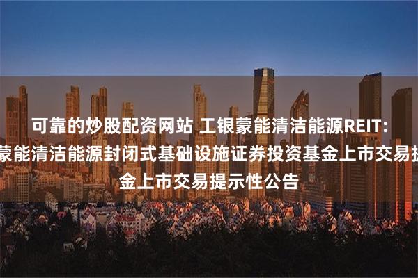 可靠的炒股配资网站 工银蒙能清洁能源REIT: 工银瑞信蒙能清洁能源封闭式基础设施证券投资基金上市交易提示性公告