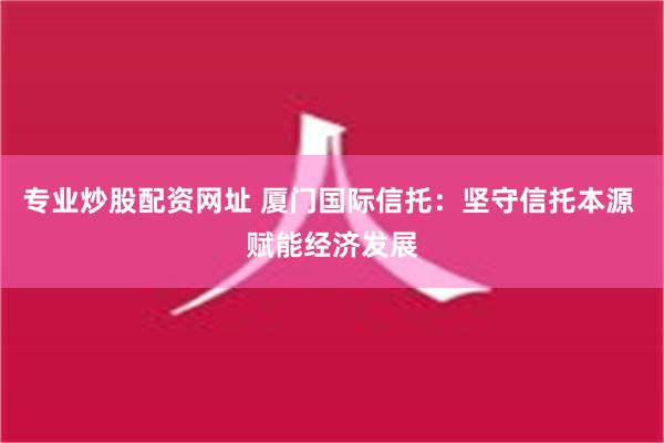 专业炒股配资网址 厦门国际信托：坚守信托本源 赋能经济发展