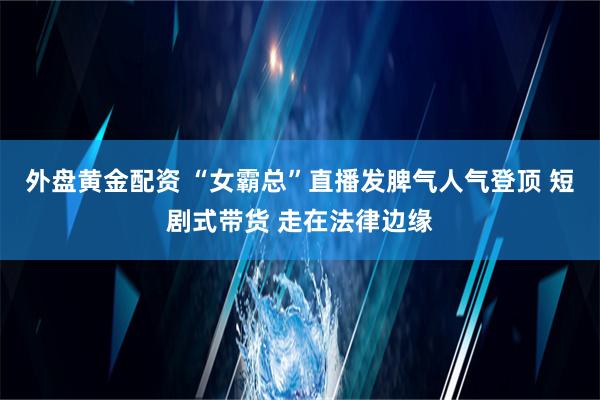 外盘黄金配资 “女霸总”直播发脾气人气登顶 短剧式带货 走在法律边缘