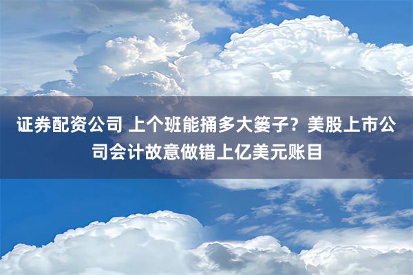 证券配资公司 上个班能捅多大篓子？美股上市公司会计故意做错上亿美元账目