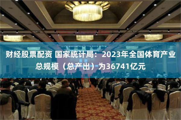 财经股票配资 国家统计局：2023年全国体育产业总规模（总产出）为36741亿元