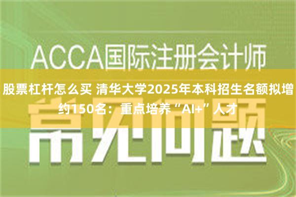 股票杠杆怎么买 清华大学2025年本科招生名额拟增约150名：重点培养“AI+”人才