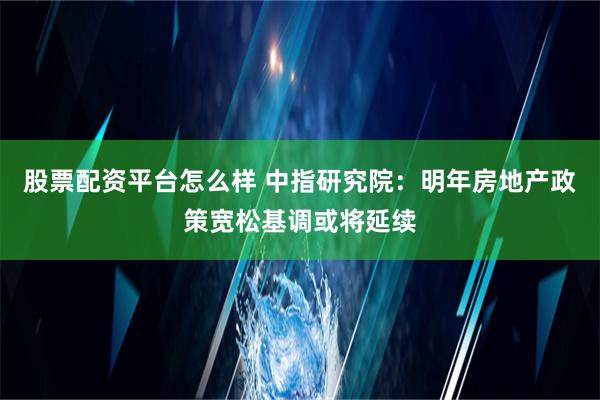 股票配资平台怎么样 中指研究院：明年房地产政策宽松基调或将延续