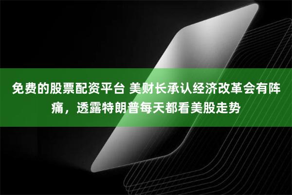 免费的股票配资平台 美财长承认经济改革会有阵痛，透露特朗普每天都看美股走势